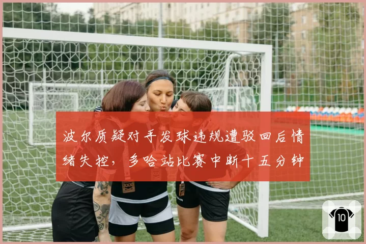 波尔质疑对手发球违规遭驳回后情绪失控，多哈站比赛中断十五分钟