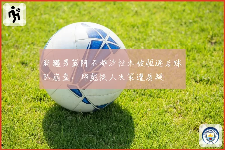 新疆男篮阿不都沙拉木被驱逐后球队崩盘,邱彪换人决策遭质疑