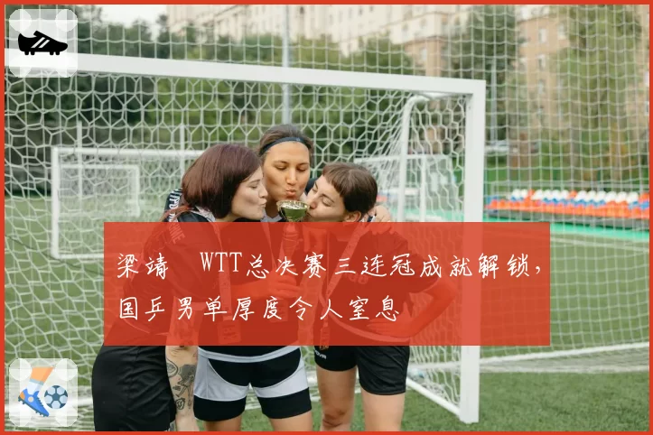 梁靖崑WTT总决赛三连冠成就解锁，国乒男单厚度令人窒息
