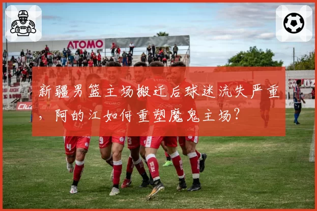 新疆男篮主场搬迁后球迷流失严重，阿的江如何重塑魔鬼主场？