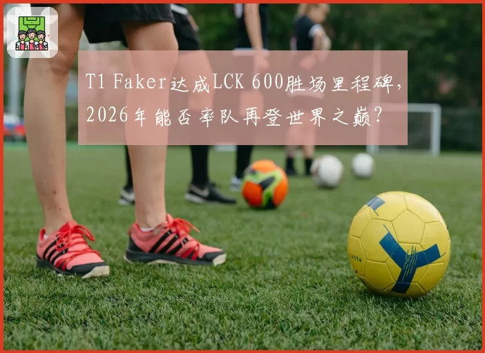 T1 Faker达成LCK 600胜场里程碑，2026年能否率队再登世界之巅？