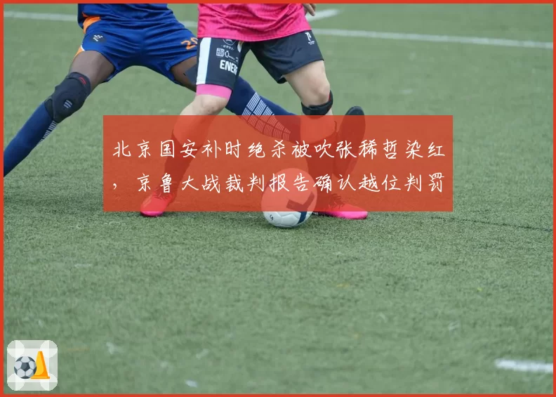 北京国安补时绝杀被吹张稀哲染红,京鲁大战裁判报告确认越位判罚精准却难平众怒