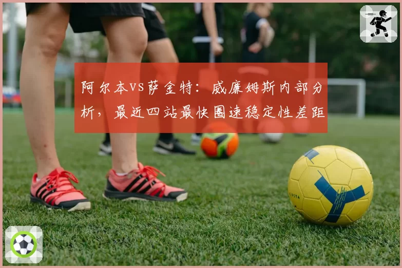 阿尔本vs萨金特：威廉姆斯内部分析，最近四站最快圈速稳定性差距扩大至0.2秒