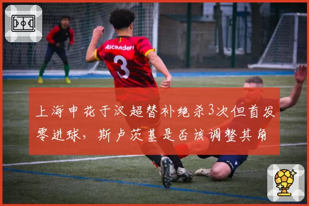 上海申花于汉超替补绝杀3次但首发零进球，斯卢茨基是否该调整其角色？