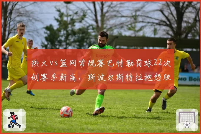热火vs篮网常规赛巴特勒罚球22次创赛季新高，斯波尔斯特拉抱怨联盟偏袒球星