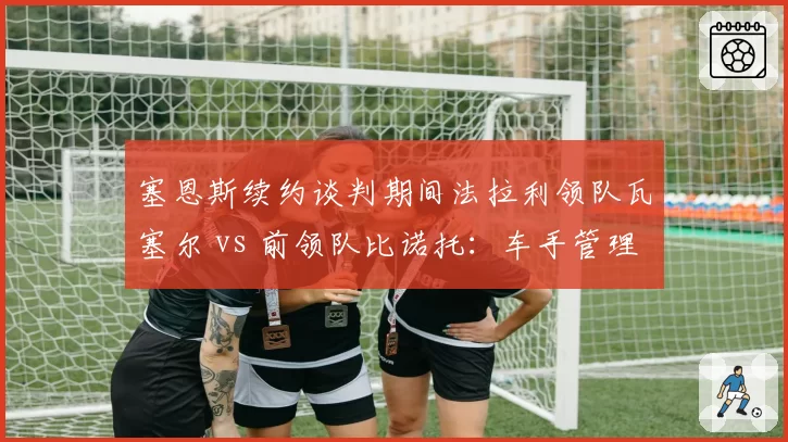 塞恩斯续约谈判期间法拉利领队瓦塞尔 vs 前领队比诺托：车手管理哲学对比