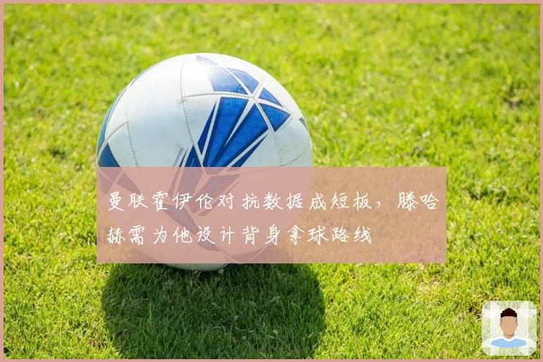 曼联霍伊伦对抗数据成短板，滕哈赫需为他设计背身拿球路线