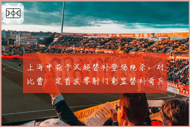 上海申花于汉超替补登场绝杀，对比曹赟定首发零射门彰显替补奇兵价值