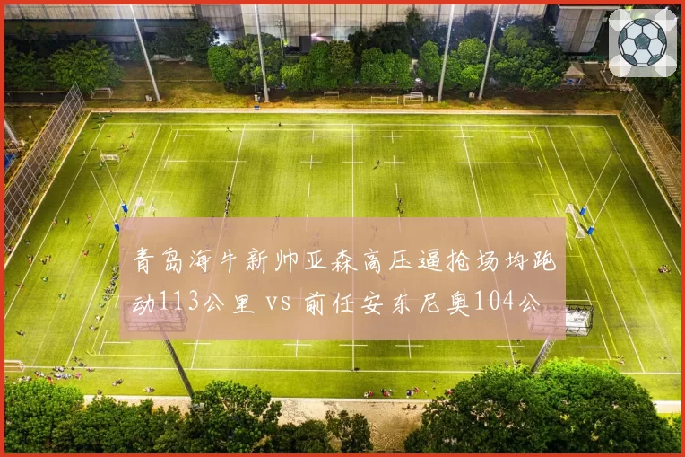 青岛海牛新帅亚森高压逼抢场均跑动113公里 vs 前任安东尼奥104公里,体能革命见效