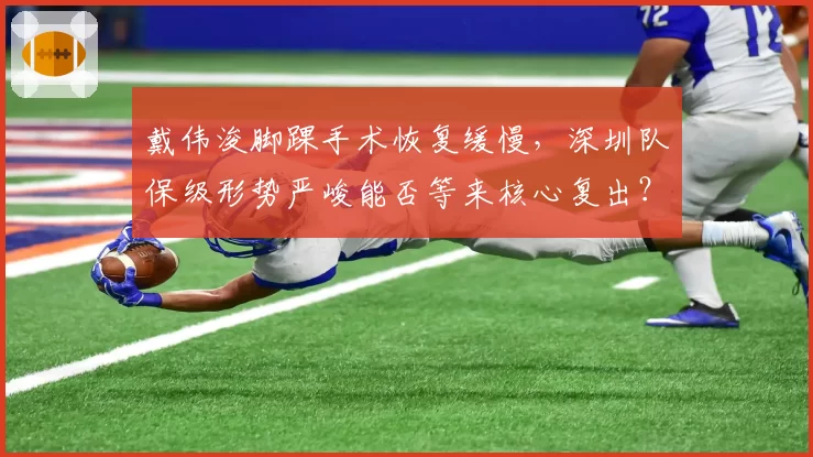 戴伟浚脚踝手术恢复缓慢，深圳队保级形势严峻能否等来核心复出？