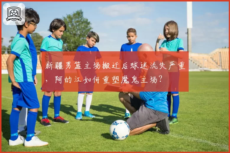 新疆男篮主场搬迁后球迷流失严重，阿的江如何重塑魔鬼主场？
