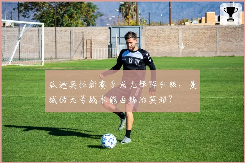 瓜迪奥拉新赛季或无锋阵升级，曼城伪九号战术能否统治英超？