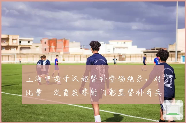 上海申花于汉超替补登场绝杀，对比曹赟定首发零射门彰显替补奇兵价值