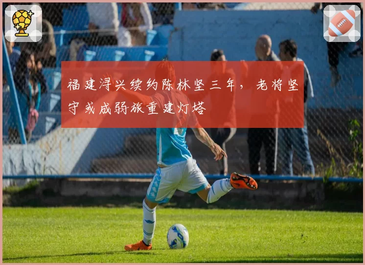 福建浔兴续约陈林坚三年，老将坚守或成弱旅重建灯塔