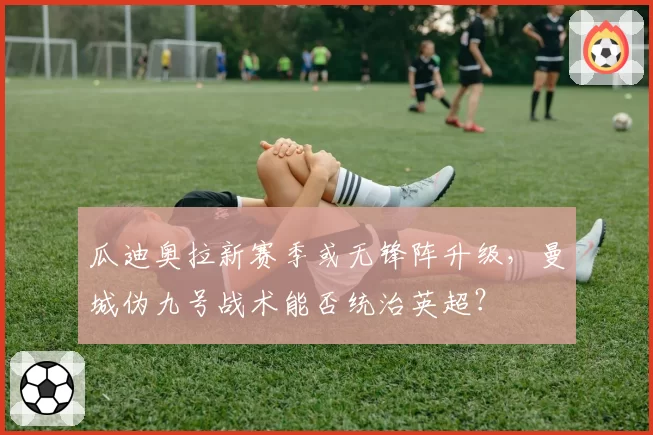 瓜迪奥拉新赛季或无锋阵升级，曼城伪九号战术能否统治英超？