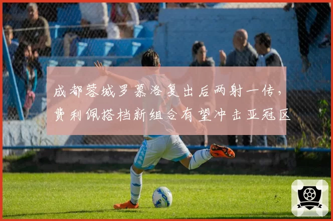 成都蓉城罗慕洛复出后两射一传，费利佩搭档新组合有望冲击亚冠区？