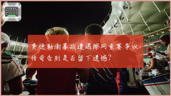 费德勒谢幕战遭遇擦网重赛争议，传奇告别是否留下遗憾？