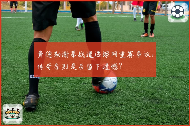 费德勒谢幕战遭遇擦网重赛争议，传奇告别是否留下遗憾？