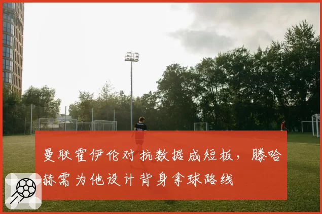 曼联霍伊伦对抗数据成短板，滕哈赫需为他设计背身拿球路线