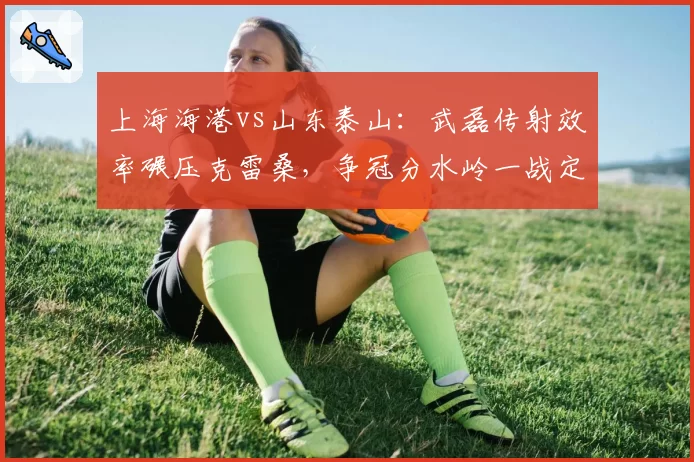 上海海港vs山东泰山：武磊传射效率碾压克雷桑，争冠分水岭一战定势
