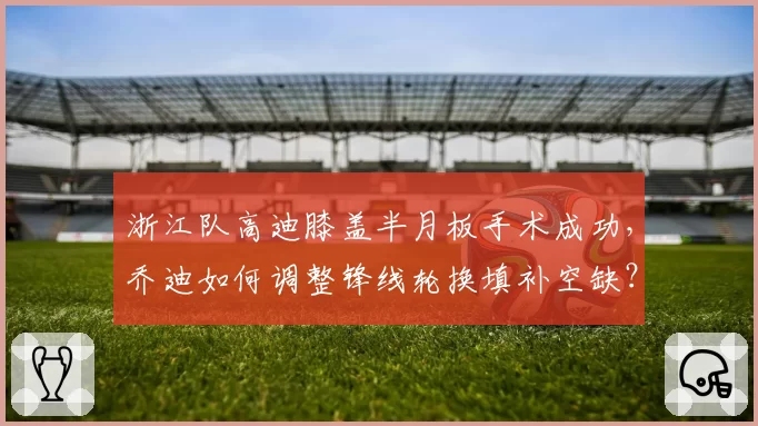浙江队高迪膝盖半月板手术成功，乔迪如何调整锋线轮换填补空缺？