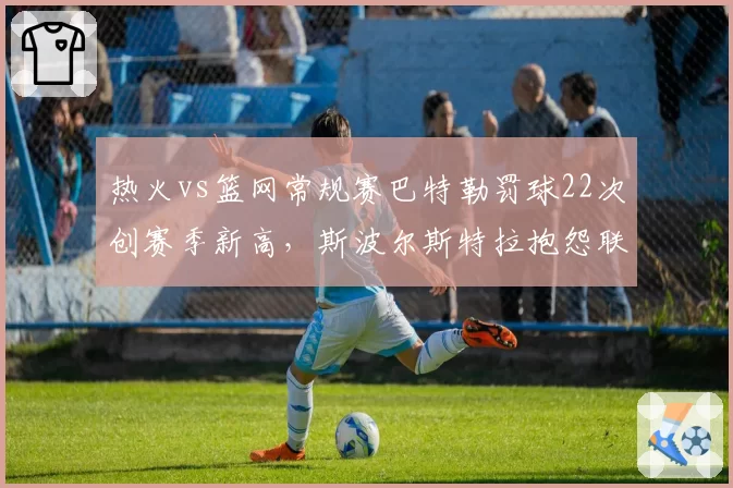 热火vs篮网常规赛巴特勒罚球22次创赛季新高，斯波尔斯特拉抱怨联盟偏袒球星