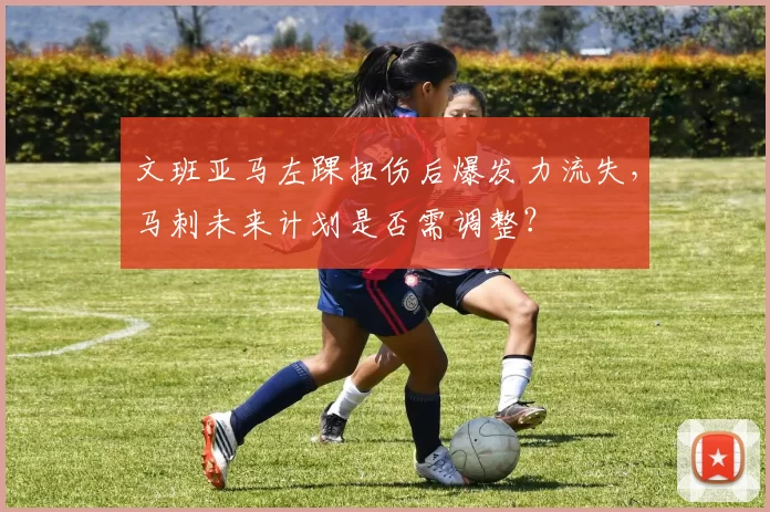文班亚马左踝扭伤后爆发力流失,马刺未来计划是否需调整?